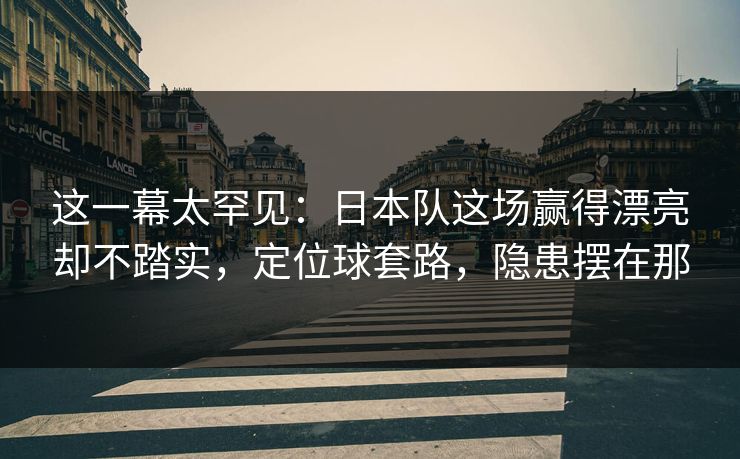 这一幕太罕见：日本队这场赢得漂亮却不踏实，定位球套路，隐患摆在那