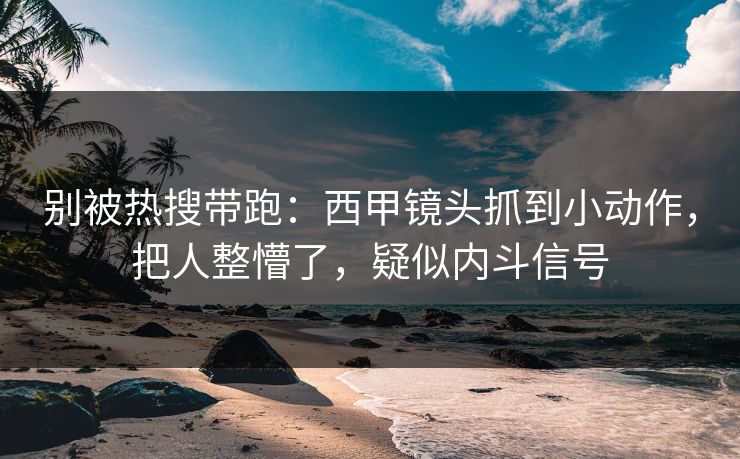 别被热搜带跑：西甲镜头抓到小动作，把人整懵了，疑似内斗信号