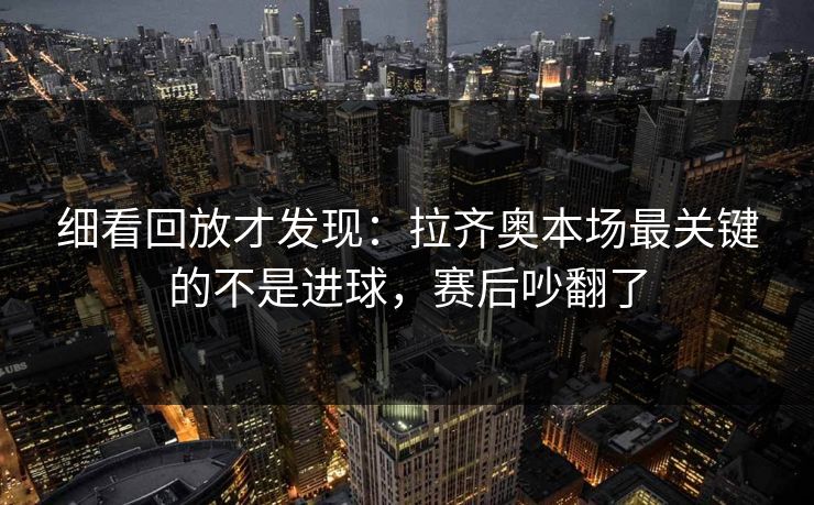 细看回放才发现：拉齐奥本场最关键的不是进球，赛后吵翻了