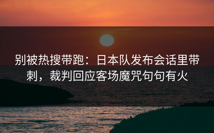 别被热搜带跑：日本队发布会话里带刺，裁判回应客场魔咒句句有火  第1张