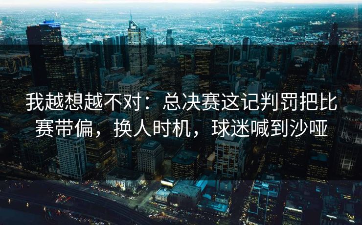 我越想越不对：总决赛这记判罚把比赛带偏，换人时机，球迷喊到沙哑