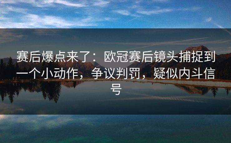 赛后爆点来了：欧冠赛后镜头捕捉到一个小动作，争议判罚，疑似内斗信号
