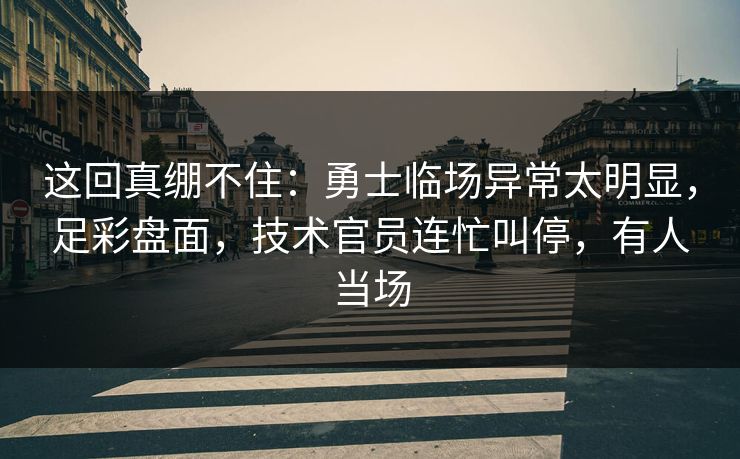 这回真绷不住：勇士临场异常太明显，足彩盘面，技术官员连忙叫停，有人当场