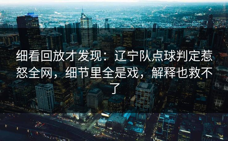 细看回放才发现：辽宁队点球判定惹怒全网，细节里全是戏，解释也救不了