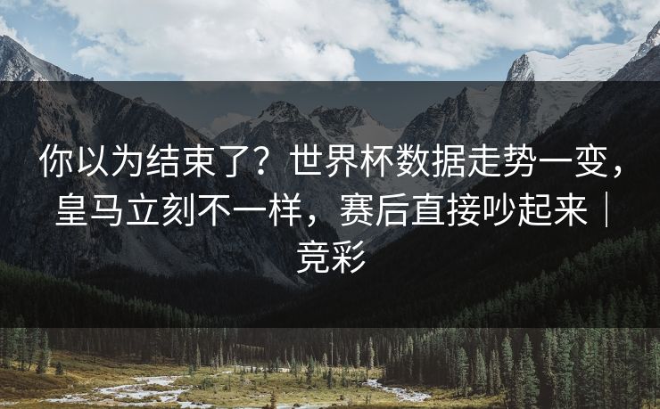 你以为结束了？世界杯数据走势一变，皇马立刻不一样，赛后直接吵起来｜竞彩
