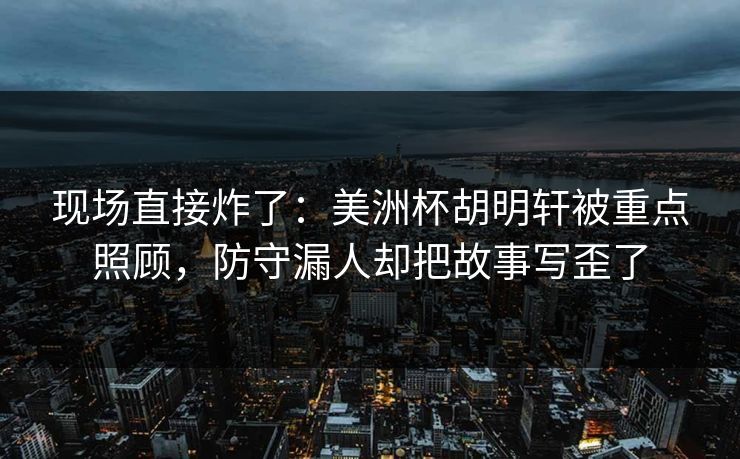 现场直接炸了：美洲杯胡明轩被重点照顾，防守漏人却把故事写歪了